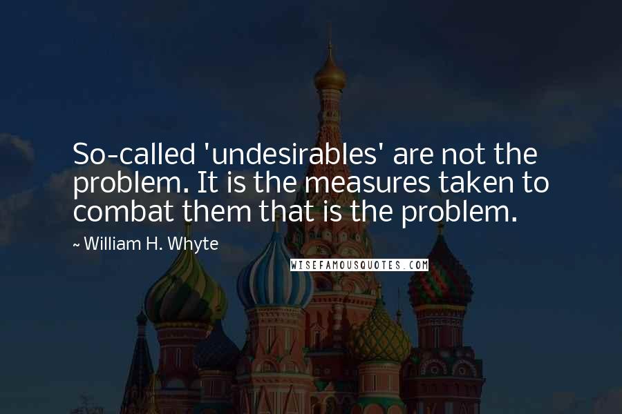 William H. Whyte Quotes: So-called 'undesirables' are not the problem. It is the measures taken to combat them that is the problem.