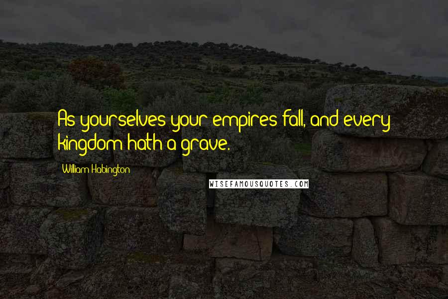 William Habington Quotes: As yourselves your empires fall, and every kingdom hath a grave.