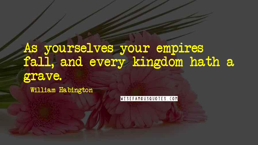 William Habington Quotes: As yourselves your empires fall, and every kingdom hath a grave.