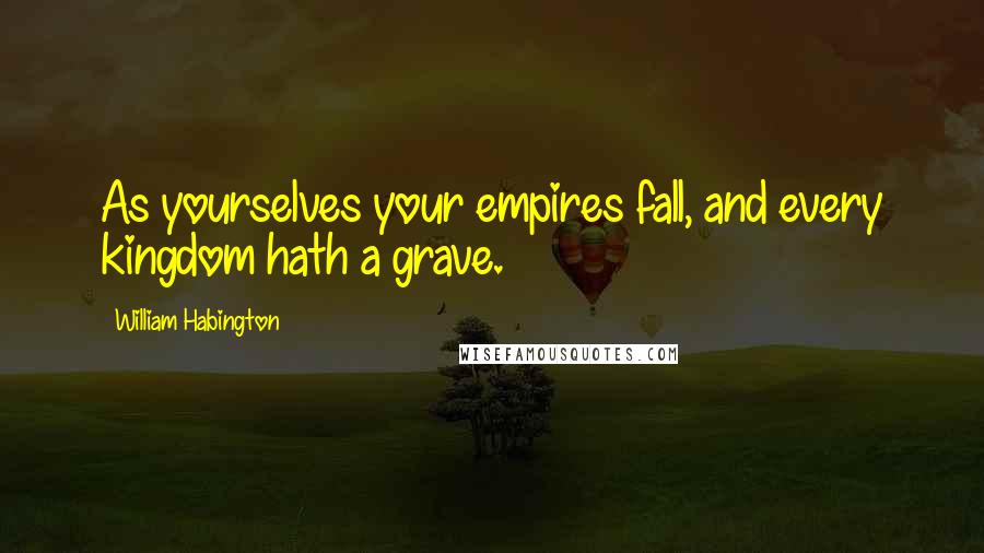 William Habington Quotes: As yourselves your empires fall, and every kingdom hath a grave.