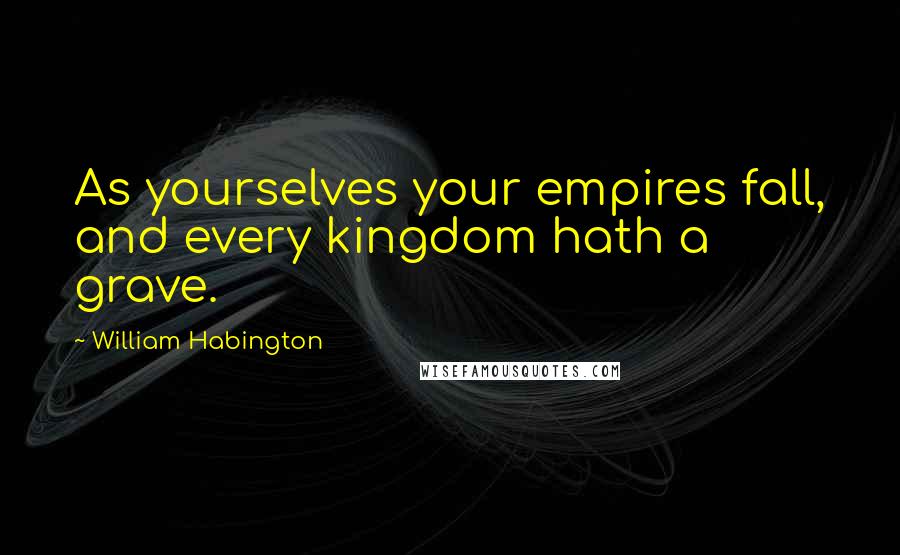 William Habington Quotes: As yourselves your empires fall, and every kingdom hath a grave.