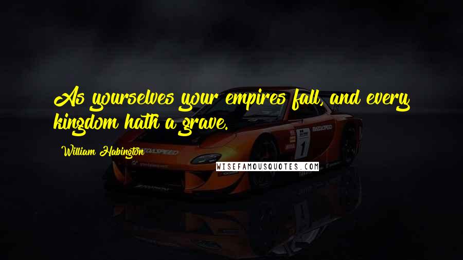 William Habington Quotes: As yourselves your empires fall, and every kingdom hath a grave.