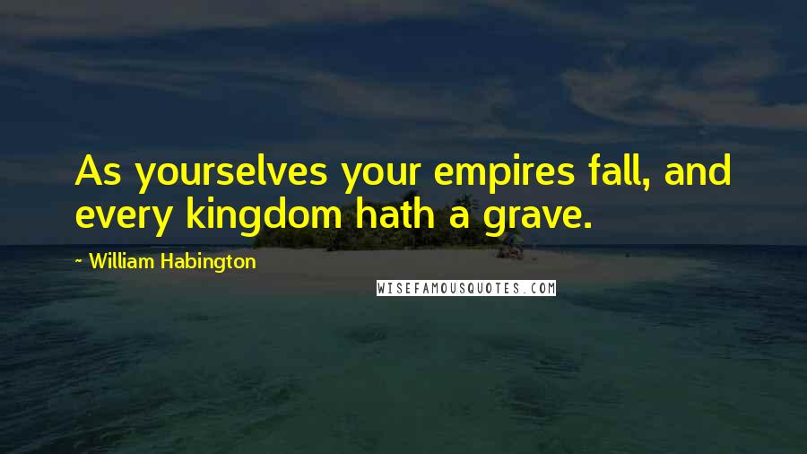 William Habington Quotes: As yourselves your empires fall, and every kingdom hath a grave.