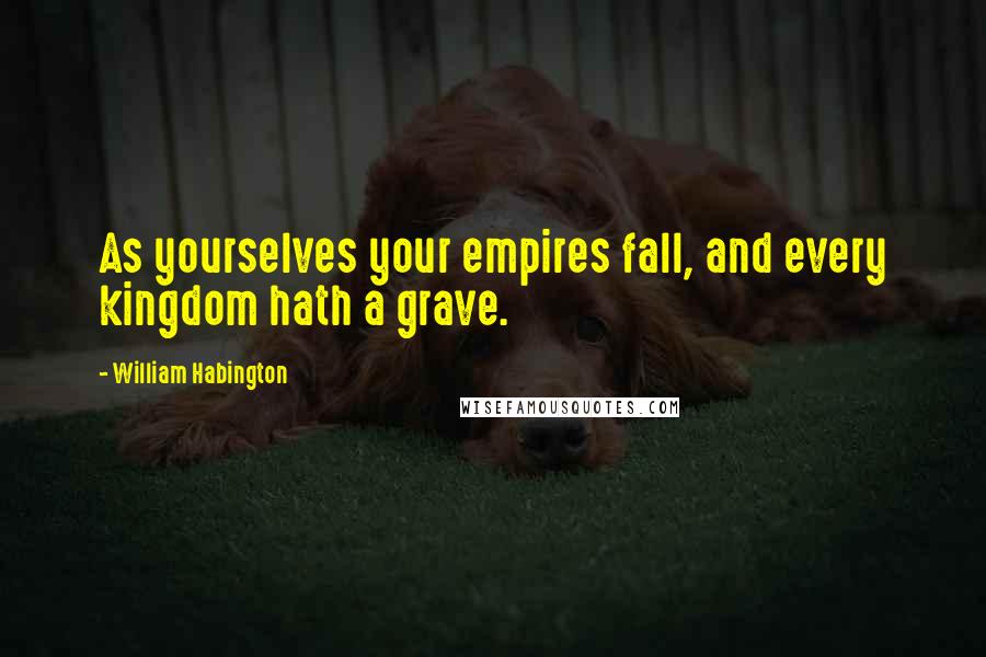 William Habington Quotes: As yourselves your empires fall, and every kingdom hath a grave.