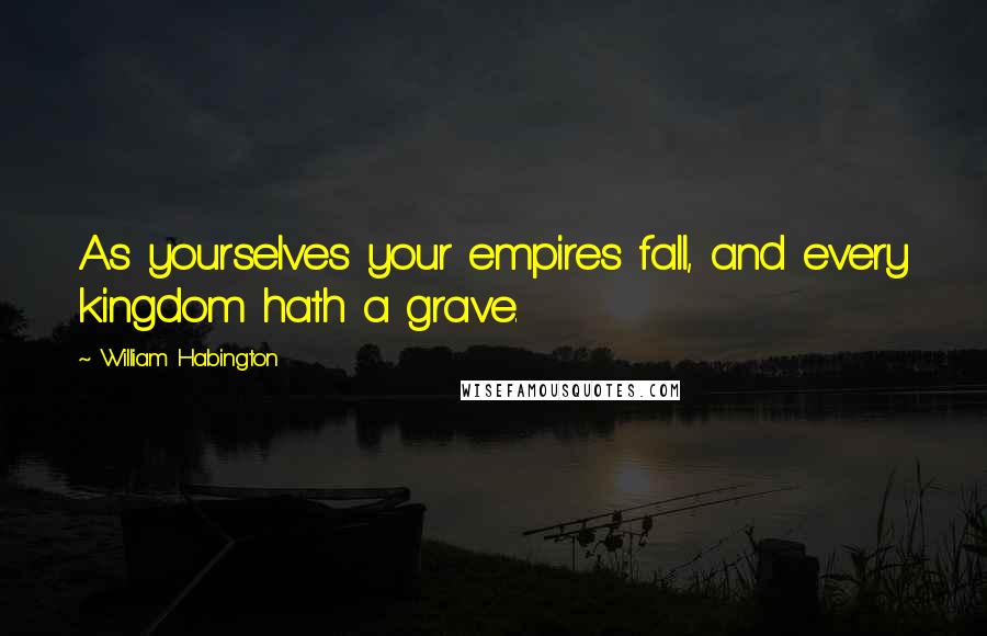 William Habington Quotes: As yourselves your empires fall, and every kingdom hath a grave.