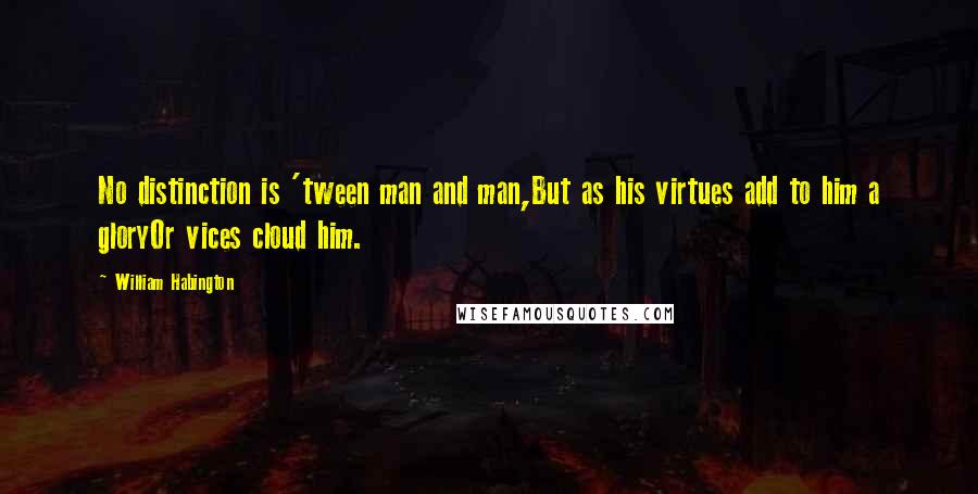 William Habington Quotes: No distinction is 'tween man and man,But as his virtues add to him a gloryOr vices cloud him.