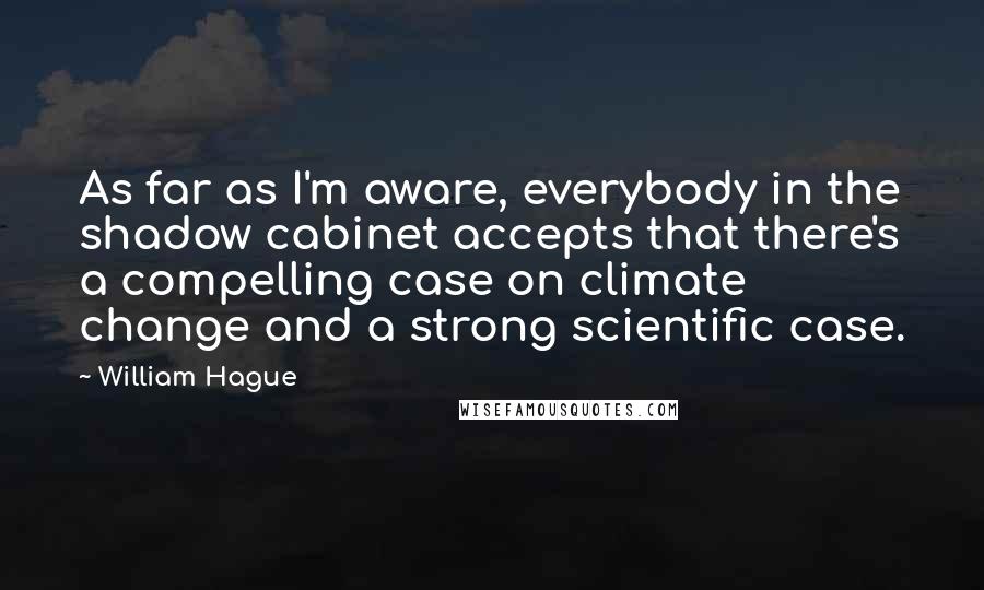 William Hague Quotes: As far as I'm aware, everybody in the shadow cabinet accepts that there's a compelling case on climate change and a strong scientific case.