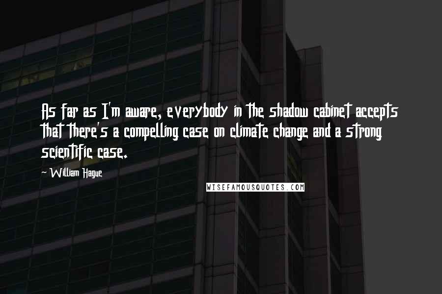 William Hague Quotes: As far as I'm aware, everybody in the shadow cabinet accepts that there's a compelling case on climate change and a strong scientific case.