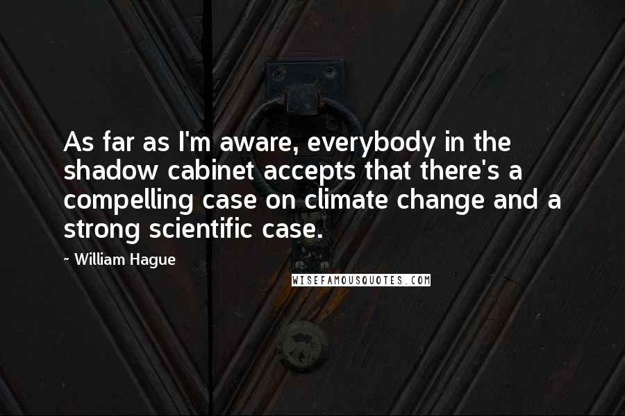 William Hague Quotes: As far as I'm aware, everybody in the shadow cabinet accepts that there's a compelling case on climate change and a strong scientific case.