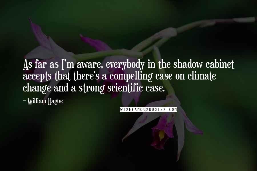 William Hague Quotes: As far as I'm aware, everybody in the shadow cabinet accepts that there's a compelling case on climate change and a strong scientific case.