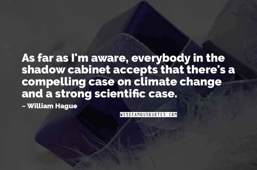 William Hague Quotes: As far as I'm aware, everybody in the shadow cabinet accepts that there's a compelling case on climate change and a strong scientific case.