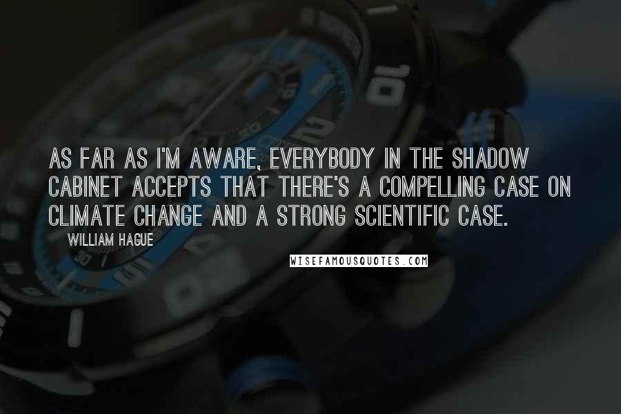 William Hague Quotes: As far as I'm aware, everybody in the shadow cabinet accepts that there's a compelling case on climate change and a strong scientific case.
