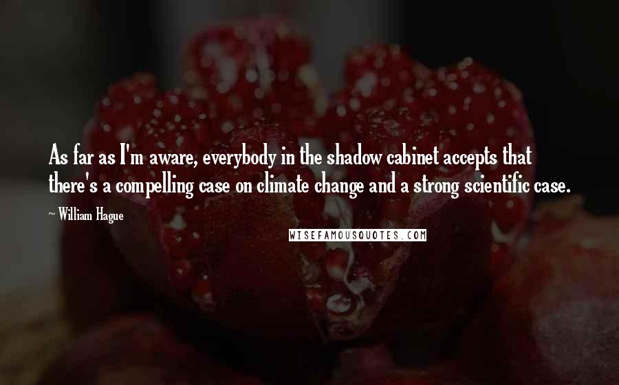 William Hague Quotes: As far as I'm aware, everybody in the shadow cabinet accepts that there's a compelling case on climate change and a strong scientific case.