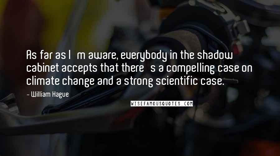 William Hague Quotes: As far as I'm aware, everybody in the shadow cabinet accepts that there's a compelling case on climate change and a strong scientific case.