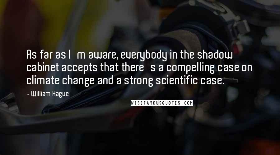 William Hague Quotes: As far as I'm aware, everybody in the shadow cabinet accepts that there's a compelling case on climate change and a strong scientific case.