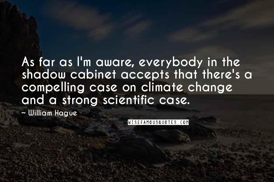 William Hague Quotes: As far as I'm aware, everybody in the shadow cabinet accepts that there's a compelling case on climate change and a strong scientific case.