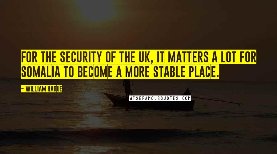 William Hague Quotes: For the security of the UK, it matters a lot for Somalia to become a more stable place.