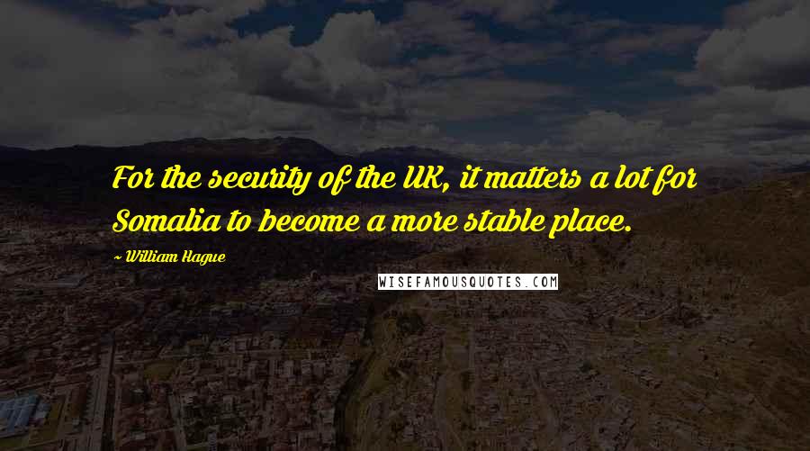 William Hague Quotes: For the security of the UK, it matters a lot for Somalia to become a more stable place.