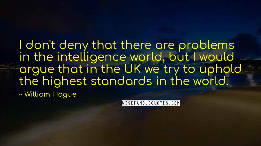 William Hague Quotes: I don't deny that there are problems in the intelligence world, but I would argue that in the UK we try to uphold the highest standards in the world.