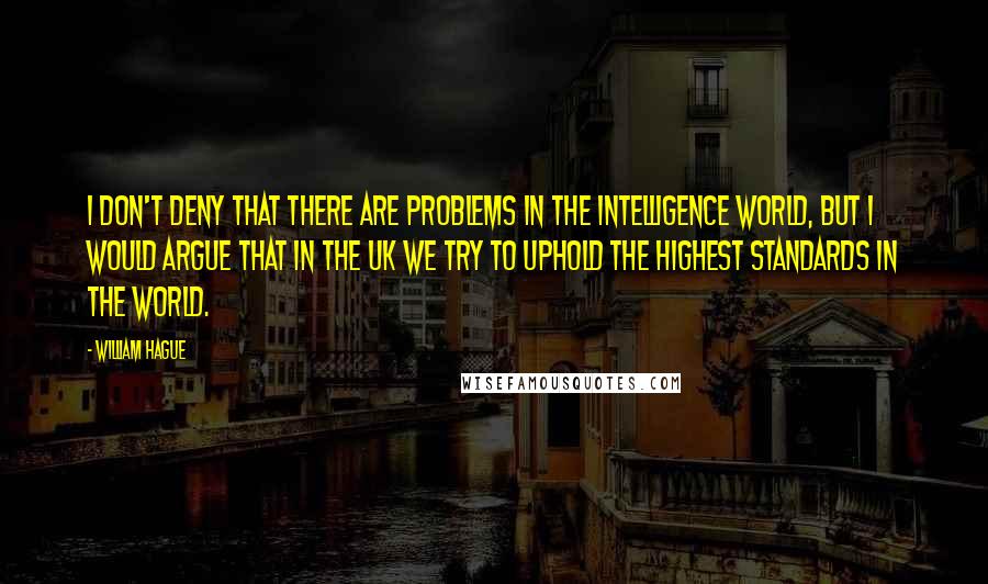 William Hague Quotes: I don't deny that there are problems in the intelligence world, but I would argue that in the UK we try to uphold the highest standards in the world.