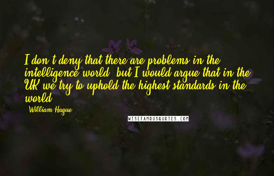 William Hague Quotes: I don't deny that there are problems in the intelligence world, but I would argue that in the UK we try to uphold the highest standards in the world.