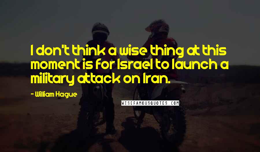 William Hague Quotes: I don't think a wise thing at this moment is for Israel to launch a military attack on Iran.