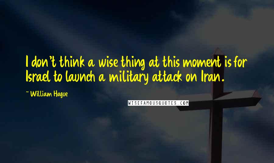 William Hague Quotes: I don't think a wise thing at this moment is for Israel to launch a military attack on Iran.