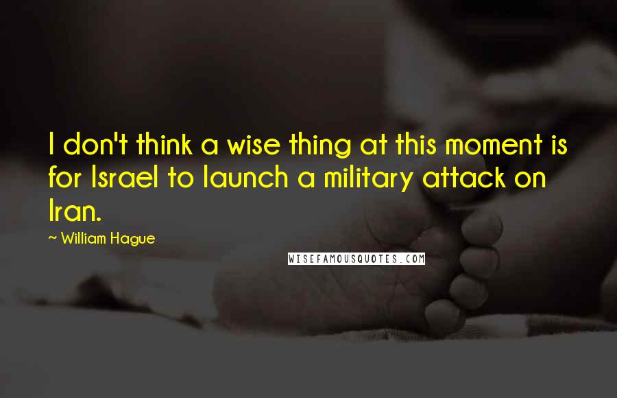 William Hague Quotes: I don't think a wise thing at this moment is for Israel to launch a military attack on Iran.