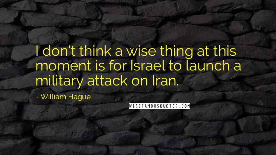 William Hague Quotes: I don't think a wise thing at this moment is for Israel to launch a military attack on Iran.