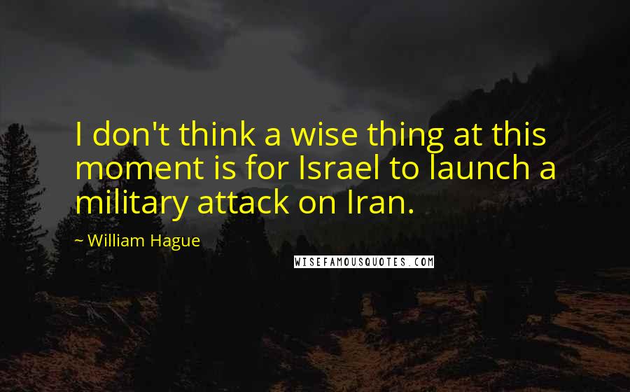 William Hague Quotes: I don't think a wise thing at this moment is for Israel to launch a military attack on Iran.