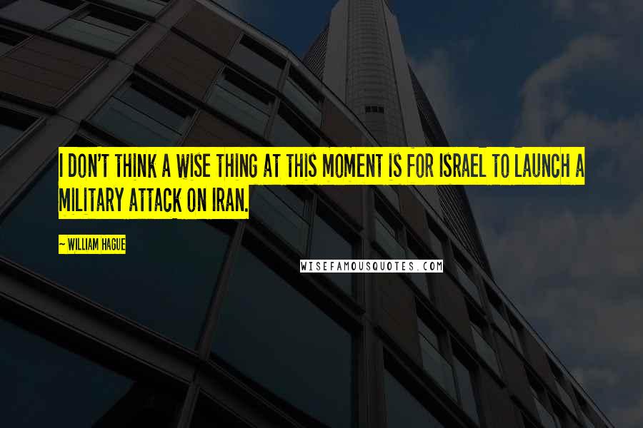 William Hague Quotes: I don't think a wise thing at this moment is for Israel to launch a military attack on Iran.