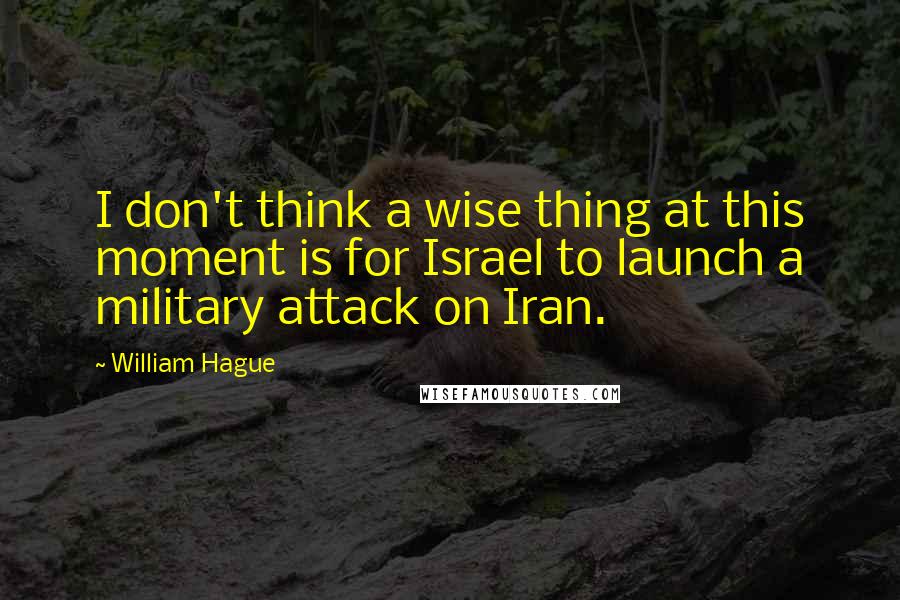 William Hague Quotes: I don't think a wise thing at this moment is for Israel to launch a military attack on Iran.