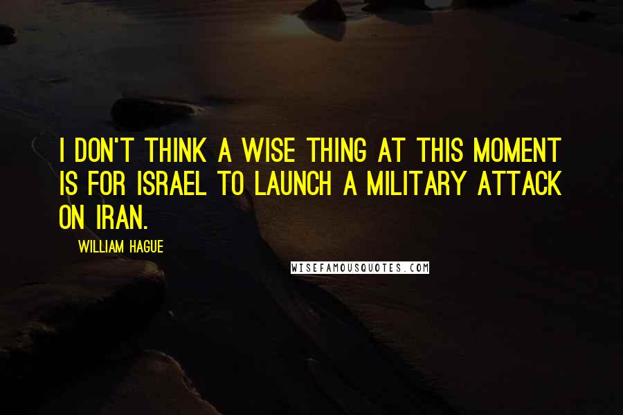 William Hague Quotes: I don't think a wise thing at this moment is for Israel to launch a military attack on Iran.