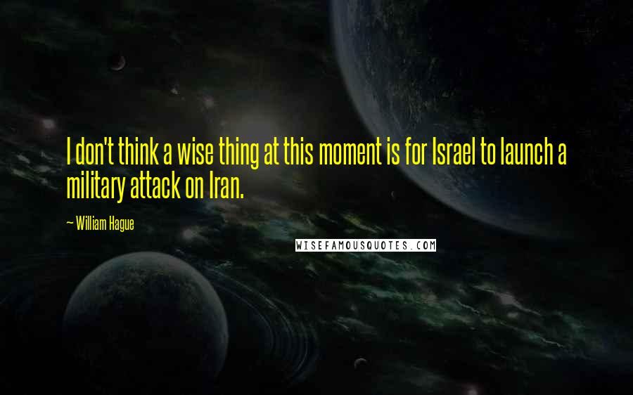 William Hague Quotes: I don't think a wise thing at this moment is for Israel to launch a military attack on Iran.