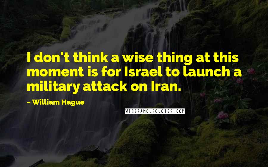 William Hague Quotes: I don't think a wise thing at this moment is for Israel to launch a military attack on Iran.