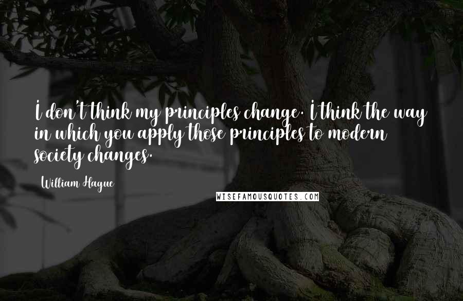 William Hague Quotes: I don't think my principles change. I think the way in which you apply those principles to modern society changes.