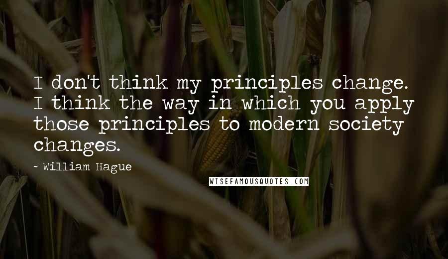 William Hague Quotes: I don't think my principles change. I think the way in which you apply those principles to modern society changes.