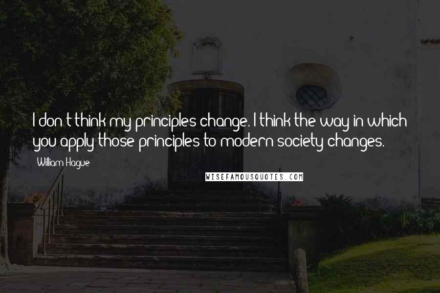 William Hague Quotes: I don't think my principles change. I think the way in which you apply those principles to modern society changes.