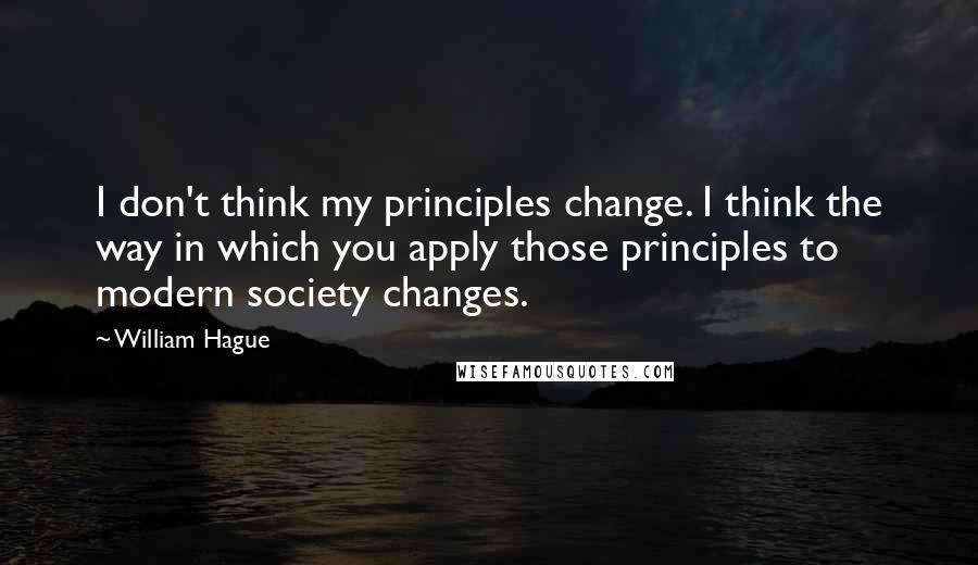 William Hague Quotes: I don't think my principles change. I think the way in which you apply those principles to modern society changes.