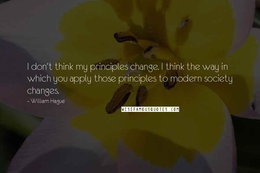 William Hague Quotes: I don't think my principles change. I think the way in which you apply those principles to modern society changes.