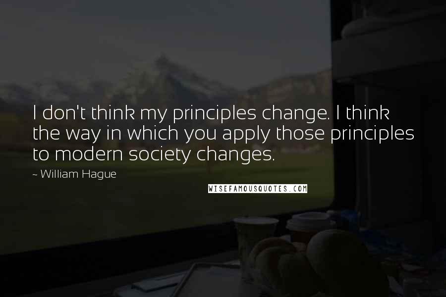 William Hague Quotes: I don't think my principles change. I think the way in which you apply those principles to modern society changes.