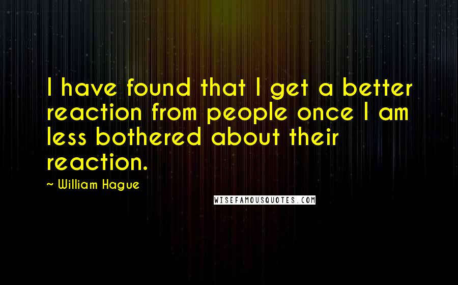 William Hague Quotes: I have found that I get a better reaction from people once I am less bothered about their reaction.