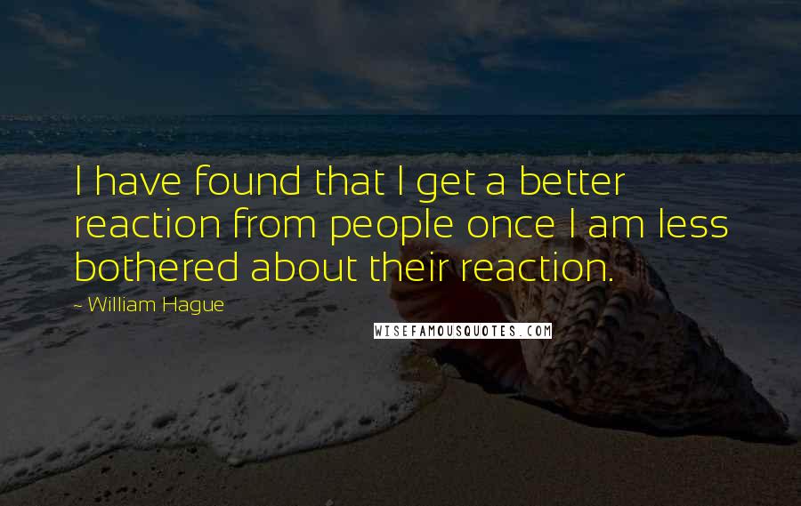 William Hague Quotes: I have found that I get a better reaction from people once I am less bothered about their reaction.