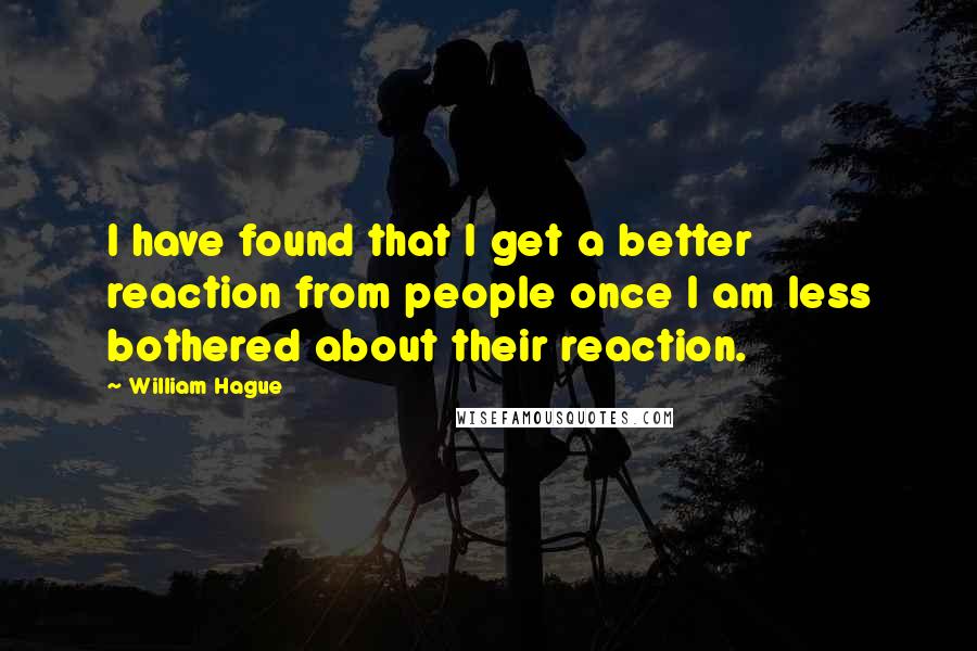 William Hague Quotes: I have found that I get a better reaction from people once I am less bothered about their reaction.