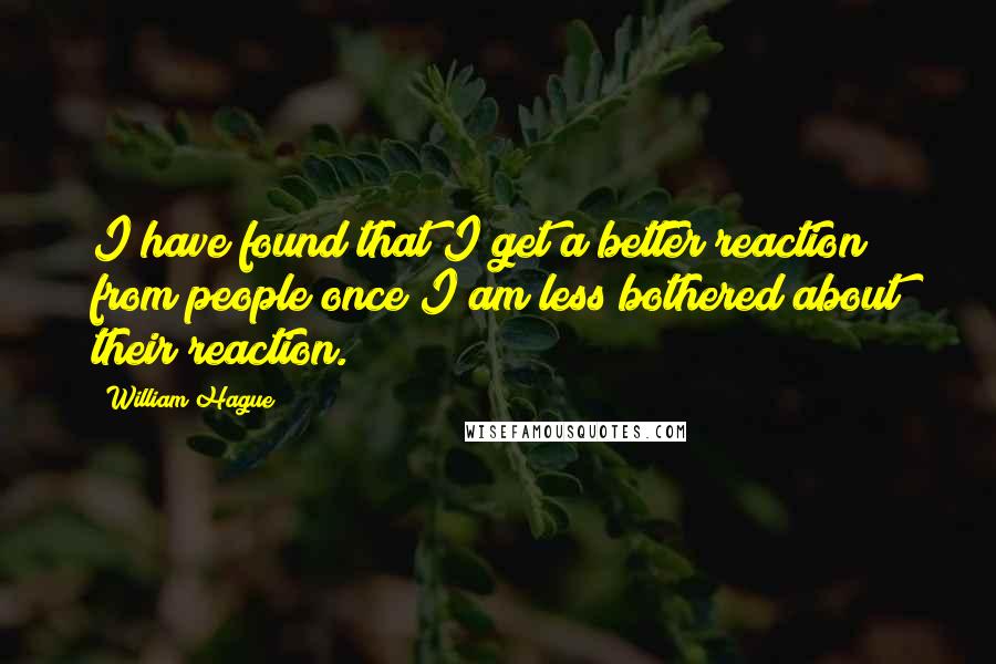 William Hague Quotes: I have found that I get a better reaction from people once I am less bothered about their reaction.