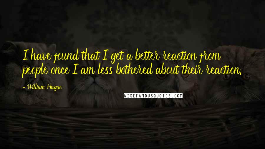 William Hague Quotes: I have found that I get a better reaction from people once I am less bothered about their reaction.