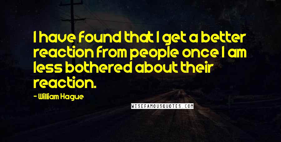 William Hague Quotes: I have found that I get a better reaction from people once I am less bothered about their reaction.