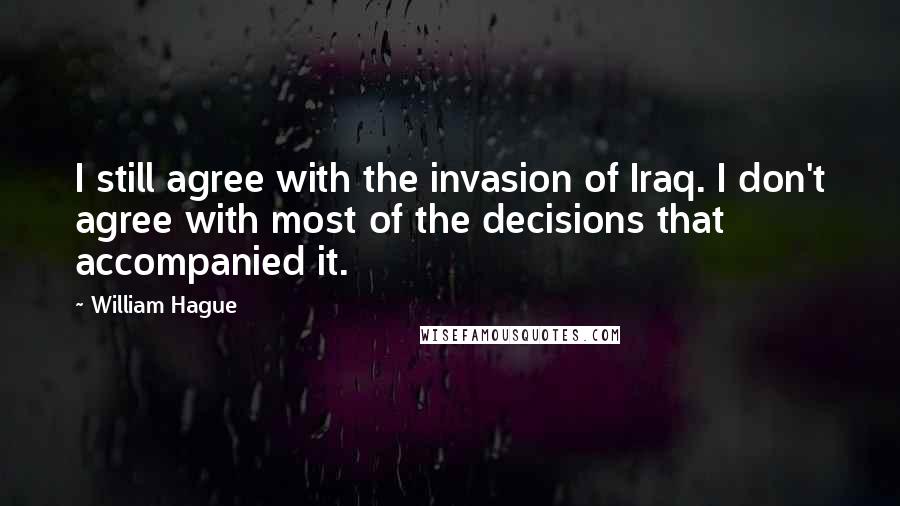 William Hague Quotes: I still agree with the invasion of Iraq. I don't agree with most of the decisions that accompanied it.