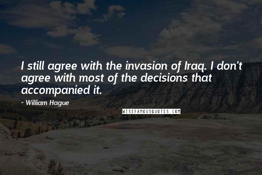 William Hague Quotes: I still agree with the invasion of Iraq. I don't agree with most of the decisions that accompanied it.