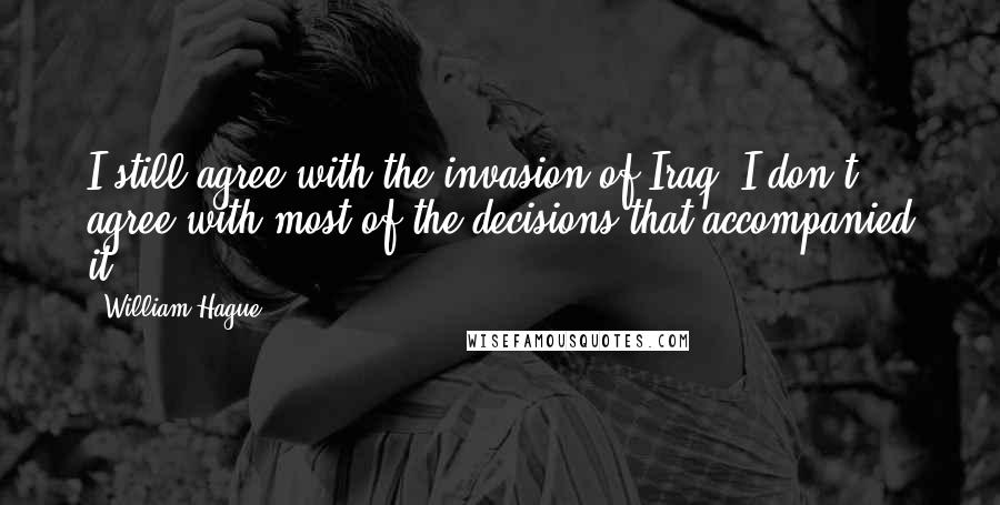 William Hague Quotes: I still agree with the invasion of Iraq. I don't agree with most of the decisions that accompanied it.